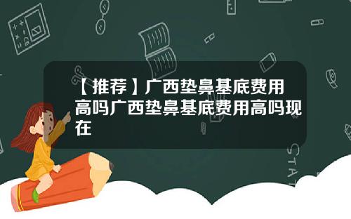 【推荐】广西垫鼻基底费用高吗广西垫鼻基底费用高吗现在