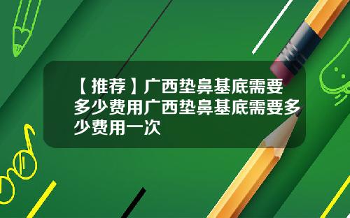 【推荐】广西垫鼻基底需要多少费用广西垫鼻基底需要多少费用一次