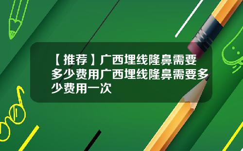 【推荐】广西埋线隆鼻需要多少费用广西埋线隆鼻需要多少费用一次