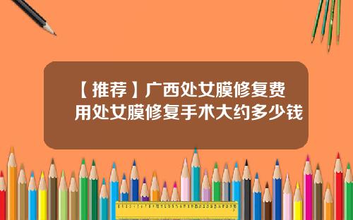 【推荐】广西处女膜修复费用处女膜修复手术大约多少钱