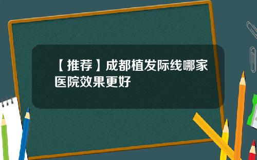 【推荐】成都植发际线哪家医院效果更好