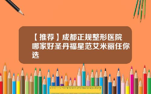 【推荐】成都正规整形医院哪家好圣丹福星范艾米丽任你选