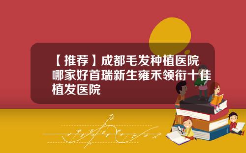 【推荐】成都毛发种植医院哪家好首瑞新生雍禾领衔十佳植发医院