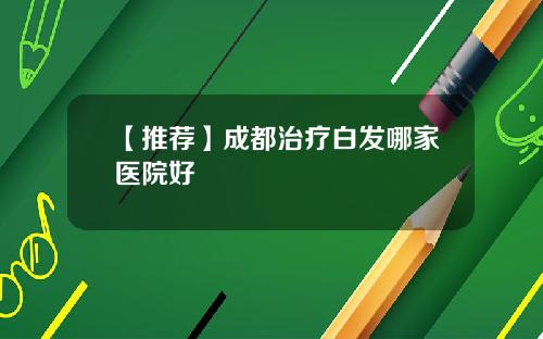 【推荐】成都治疗白发哪家医院好
