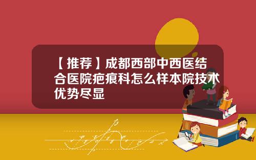 【推荐】成都西部中西医结合医院疤痕科怎么样本院技术优势尽显