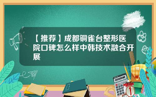 【推荐】成都铜雀台整形医院口碑怎么样中韩技术融合开展