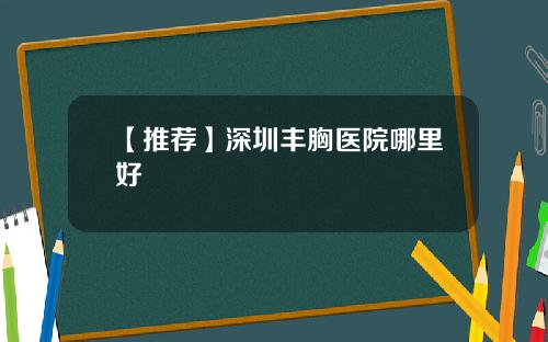 【推荐】深圳丰胸医院哪里好