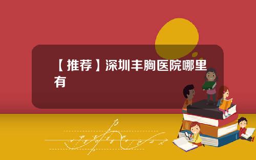 【推荐】深圳丰胸医院哪里有