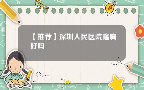 【推荐】深圳人民医院隆胸好吗 【推荐】深圳人民医院隆胸好吗