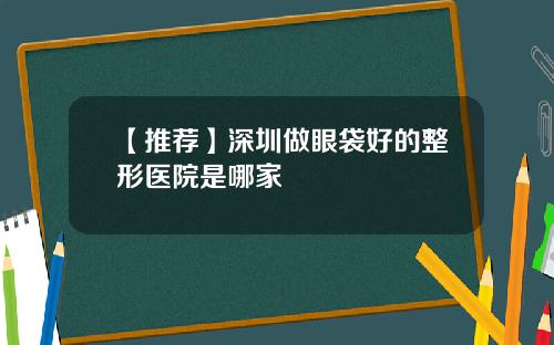 【推荐】深圳做眼袋好的整形医院是哪家