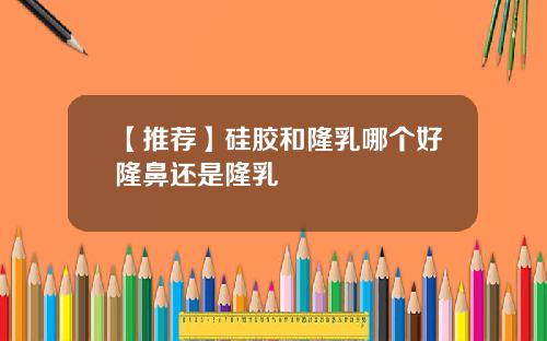 【推荐】硅胶和隆乳哪个好隆鼻还是隆乳