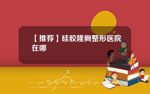 【推荐】硅胶隆胸整形医院在哪
