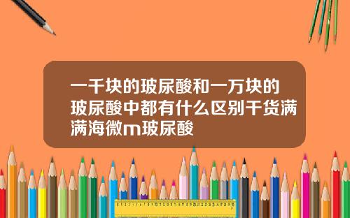 一千块的玻尿酸和一万块的玻尿酸中都有什么区别干货满满海微m玻尿酸