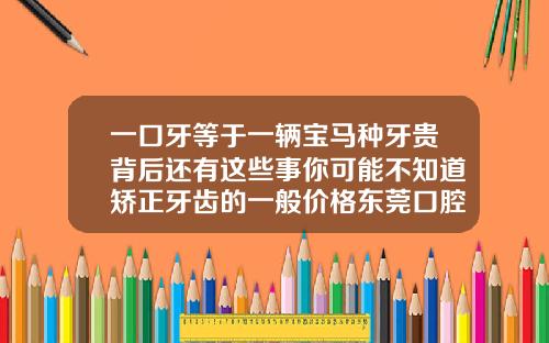 一口牙等于一辆宝马种牙贵背后还有这些事你可能不知道矫正牙齿的一般价格东莞口腔医院推荐