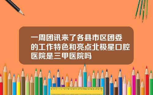 一周团讯来了各县市区团委的工作特色和亮点北极星口腔医院是三甲医院吗