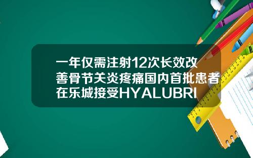 一年仅需注射12次长效改善骨节关炎疼痛国内首批患者在乐城接受HYALUBRIX60治疗关节注射玻尿酸