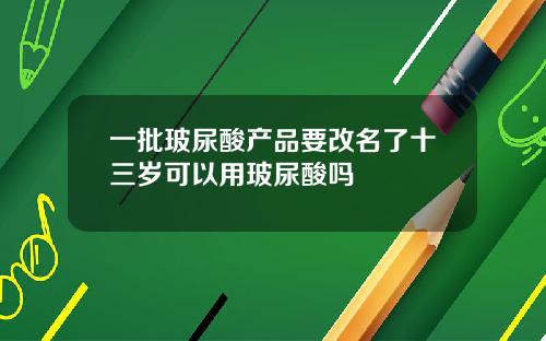 一批玻尿酸产品要改名了十三岁可以用玻尿酸吗