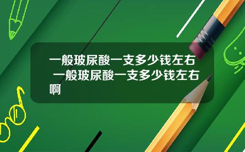 一般玻尿酸一支多少钱左右 一般玻尿酸一支多少钱左右啊