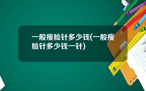 一般瘦脸针多少钱(一般瘦脸针多少钱一针)