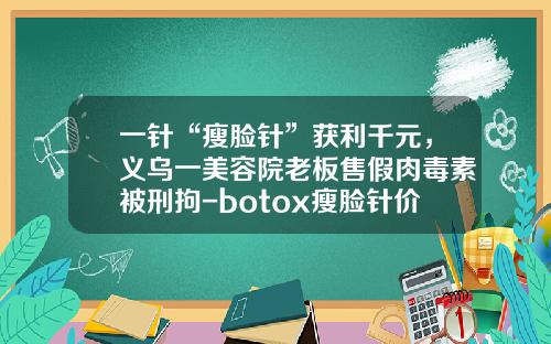 一针“瘦脸针”获利千元，义乌一美容院老板售假肉毒素被刑拘-botox瘦脸针价位