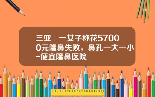 三亚│一女子称花57000元隆鼻失败，鼻孔一大一小-便宜隆鼻医院