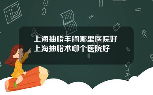 上海抽脂丰胸哪里医院好 上海抽脂术哪个医院好
