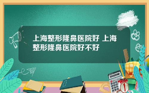 上海整形隆鼻医院好 上海整形隆鼻医院好不好