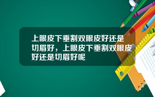 上眼皮下垂割双眼皮好还是切眉好，上眼皮下垂割双眼皮好还是切眉好呢