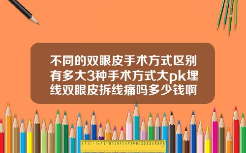 不同的双眼皮手术方式区别有多大3种手术方式大pk埋线双眼皮拆线痛吗多少钱啊