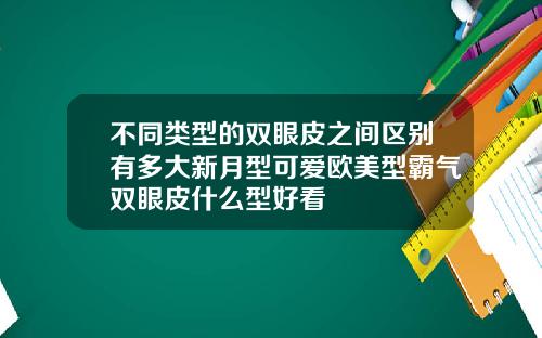 不同类型的双眼皮之间区别有多大新月型可爱欧美型霸气双眼皮什么型好看