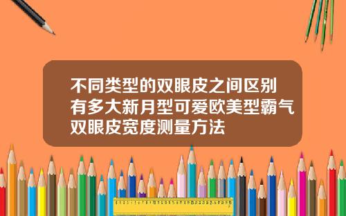 不同类型的双眼皮之间区别有多大新月型可爱欧美型霸气双眼皮宽度测量方法