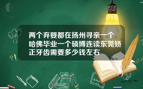两个弃婴都在扬州寻亲一个哈佛毕业一个硕博连读东莞矫正牙齿需要多少钱左右