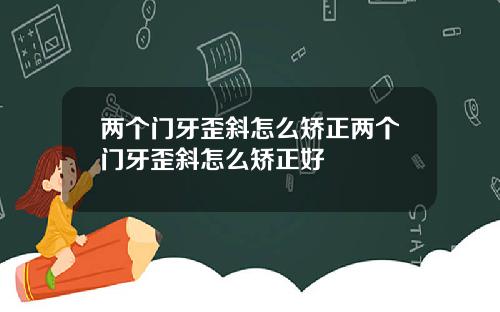 两个门牙歪斜怎么矫正两个门牙歪斜怎么矫正好