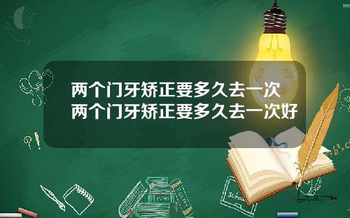 两个门牙矫正要多久去一次两个门牙矫正要多久去一次好