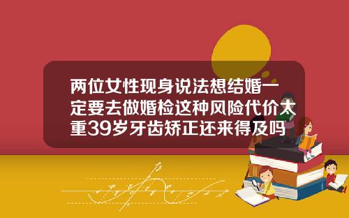 两位女性现身说法想结婚一定要去做婚检这种风险代价太重39岁牙齿矫正还来得及吗