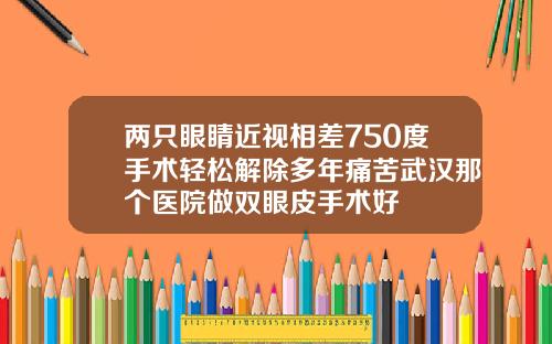 两只眼睛近视相差750度手术轻松解除多年痛苦武汉那个医院做双眼皮手术好