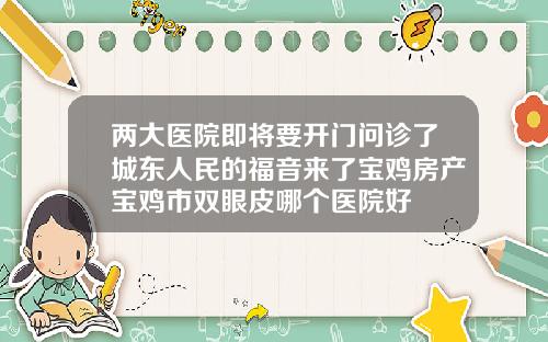 两大医院即将要开门问诊了城东人民的福音来了宝鸡房产宝鸡市双眼皮哪个医院好