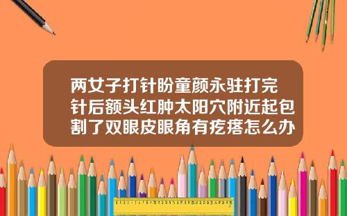 两女子打针盼童颜永驻打完针后额头红肿太阳穴附近起包割了双眼皮眼角有疙瘩怎么办