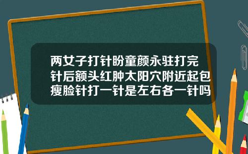 两女子打针盼童颜永驻打完针后额头红肿太阳穴附近起包瘦脸针打一针是左右各一针吗视频