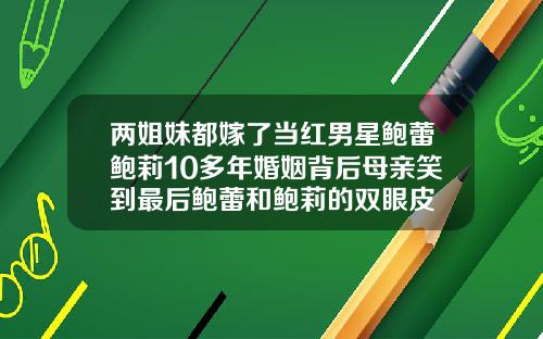 两姐妹都嫁了当红男星鲍蕾鲍莉10多年婚姻背后母亲笑到最后鲍蕾和鲍莉的双眼皮