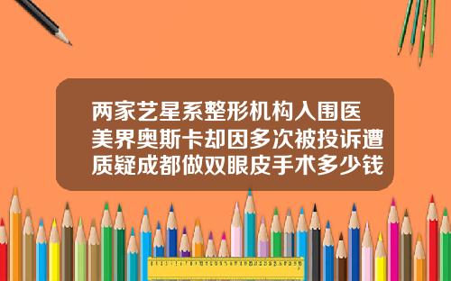 两家艺星系整形机构入围医美界奥斯卡却因多次被投诉遭质疑成都做双眼皮手术多少钱一次