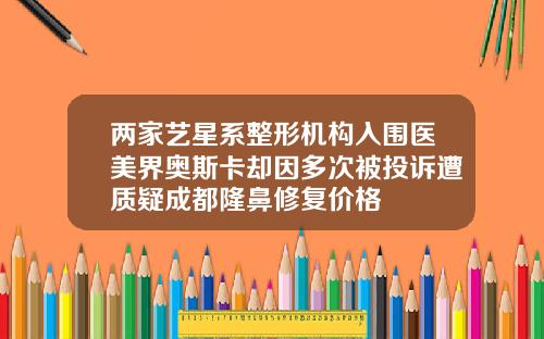 两家艺星系整形机构入围医美界奥斯卡却因多次被投诉遭质疑成都隆鼻修复价格