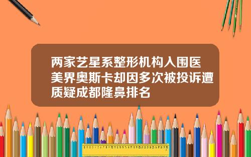 两家艺星系整形机构入围医美界奥斯卡却因多次被投诉遭质疑成都隆鼻排名