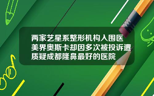 两家艺星系整形机构入围医美界奥斯卡却因多次被投诉遭质疑成都隆鼻最好的医院