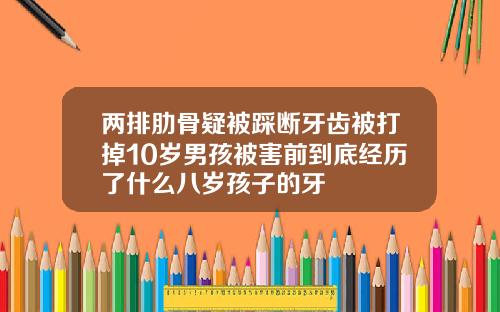 两排肋骨疑被踩断牙齿被打掉10岁男孩被害前到底经历了什么八岁孩子的牙