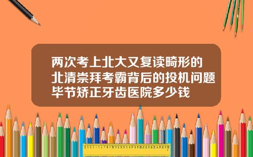 两次考上北大又复读畸形的北清崇拜考霸背后的投机问题毕节矫正牙齿医院多少钱