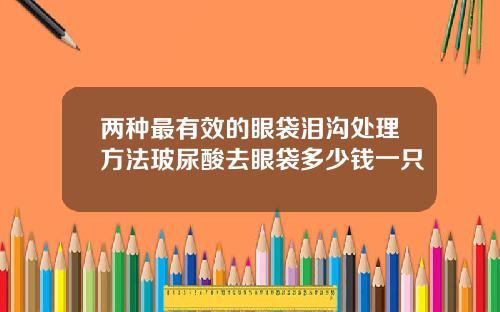 两种最有效的眼袋泪沟处理方法玻尿酸去眼袋多少钱一只