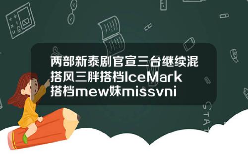 两部新泰剧官宣三台继续混搭风三胖搭档IceMark搭档mew妹missvnine玻尿酸水乳怎么样