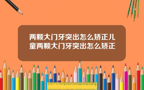 两颗大门牙突出怎么矫正儿童两颗大门牙突出怎么矫正