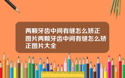 两颗牙齿中间有缝怎么矫正图片两颗牙齿中间有缝怎么矫正图片大全